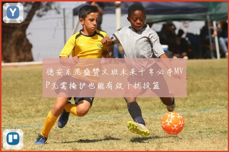 德安东尼盛赞文班未来十年必夺MVP无需掩护也能有效干扰投篮