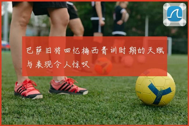 巴萨旧将回忆梅西青训时期的天赋与表现令人惊叹