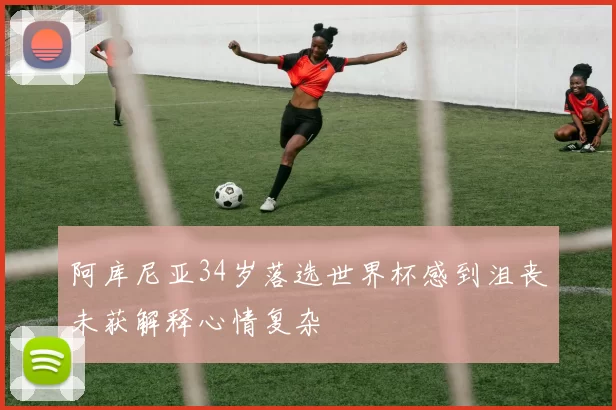 阿库尼亚34岁落选世界杯感到沮丧未获解释心情复杂