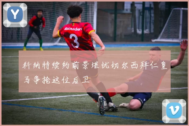 科纳特续约前景堪忧切尔西拜仁皇马争抢这位后卫