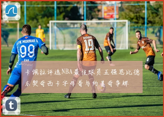 卡佩拉评选NBA最佳球员五强恩比德东契奇西卡字母哥与约基奇争辉