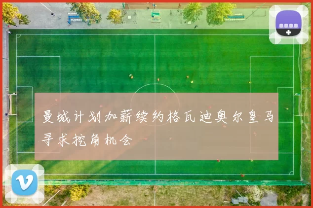 曼城计划加薪续约格瓦迪奥尔皇马寻求挖角机会