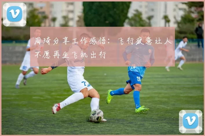 周琦分享工作感悟：飞行疲惫让人不愿再坐飞机出行