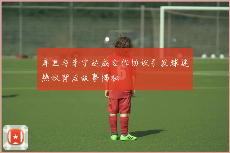 库里与李宁达成合作协议引发球迷热议背后故事揭秘