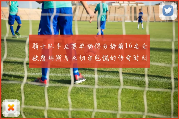 骑士队季后赛单场得分榜前16名全被詹姆斯与米切尔包揽的传奇时刻