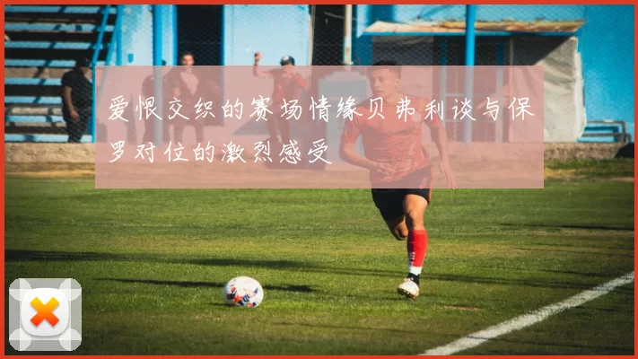 爱恨交织的赛场情缘贝弗利谈与保罗对位的激烈感受