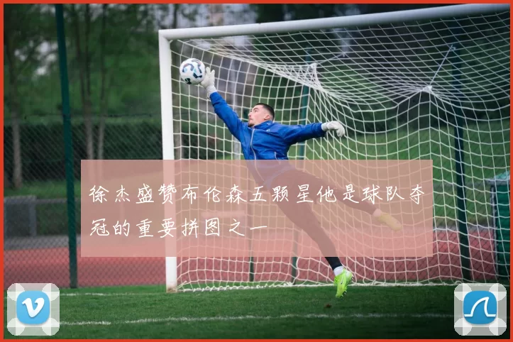徐杰盛赞布伦森五颗星他是球队夺冠的重要拼图之一