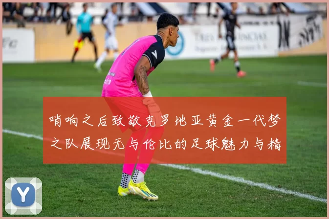 哨响之后致敬克罗地亚黄金一代梦之队展现无与伦比的足球魅力与精神