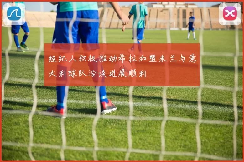 经纪人积极推动希拉加盟米兰与意大利球队洽谈进展顺利