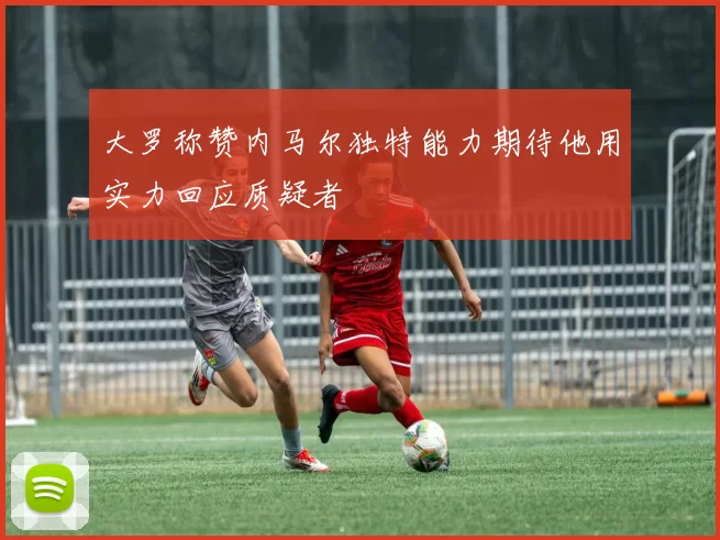 大罗称赞内马尔独特能力期待他用实力回应质疑者
