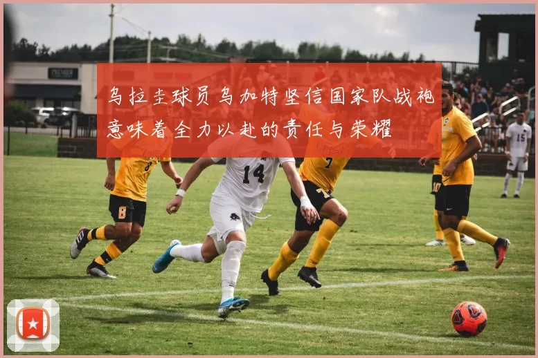 乌拉圭球员乌加特坚信国家队战袍意味着全力以赴的责任与荣耀