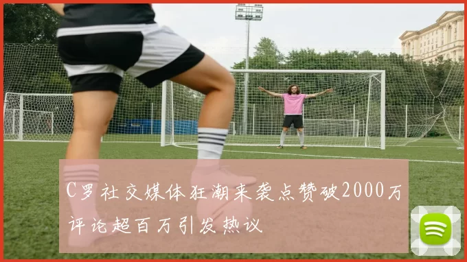 C罗社交媒体狂潮来袭点赞破2000万评论超百万引发热议