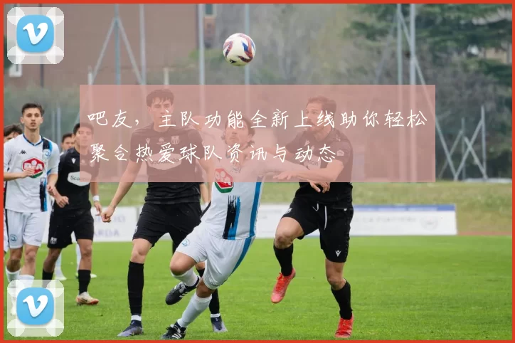 吧友，主队功能全新上线助你轻松聚合热爱球队资讯与动态