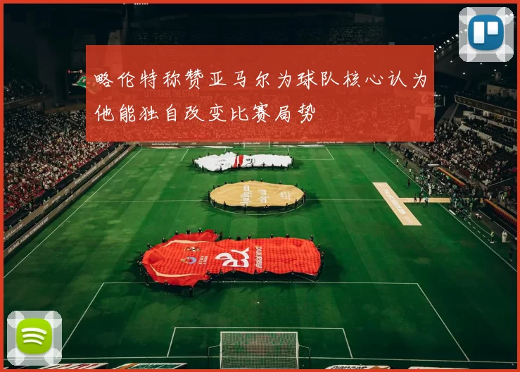 略伦特称赞亚马尔为球队核心认为他能独自改变比赛局势